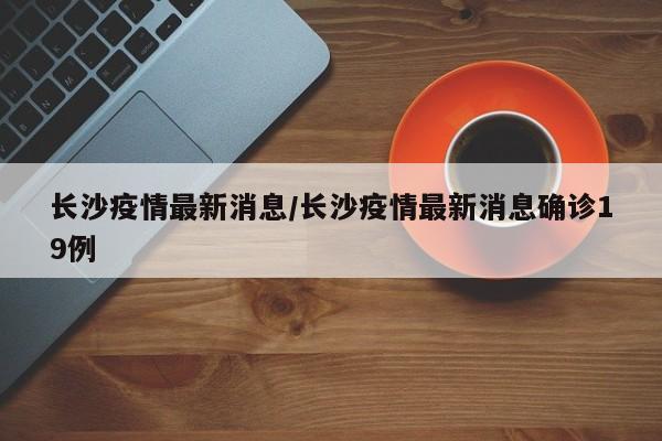 长沙疫情最新消息/长沙疫情最新消息确诊19例
