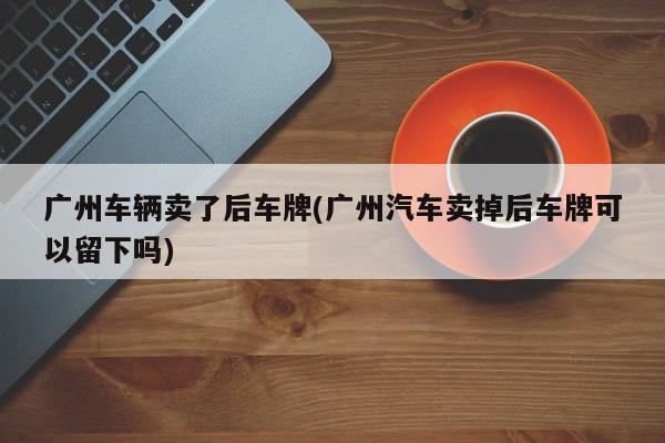 广州车辆卖了后车牌(广州汽车卖掉后车牌可以留下吗)