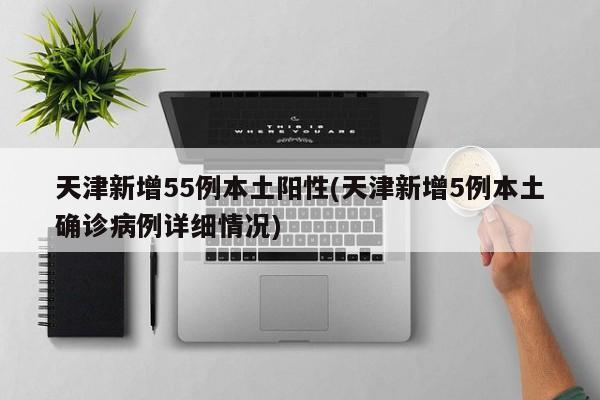 天津新增55例本土阳性(天津新增5例本土确诊病例详细情况)