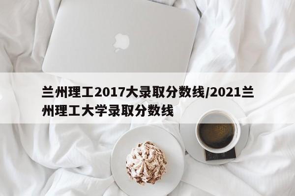 兰州理工2017大录取分数线/2021兰州理工大学录取分数线