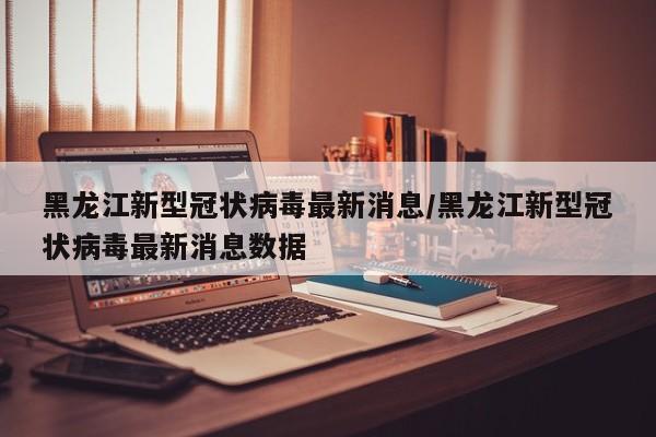 黑龙江新型冠状病毒最新消息/黑龙江新型冠状病毒最新消息数据