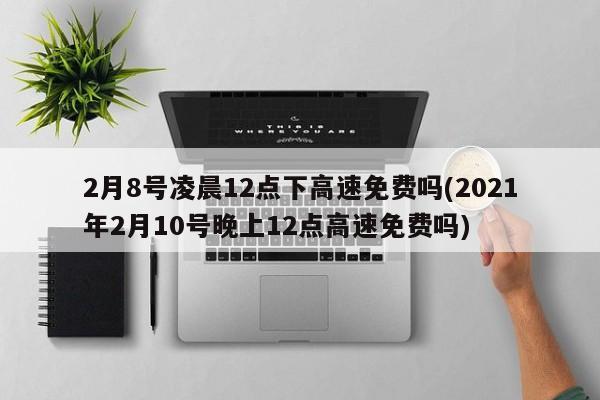 2月8号凌晨12点下高速免费吗(2021年2月10号晚上12点高速免费吗)