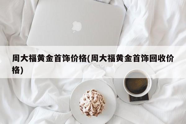 周大福黄金首饰价格(周大福黄金首饰回收价格)