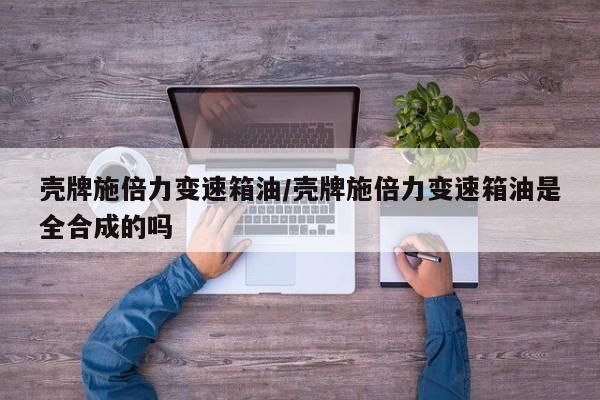 壳牌施倍力变速箱油/壳牌施倍力变速箱油是全合成的吗