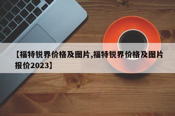 【福特锐界价格及图片,福特锐界价格及图片 报价2023】