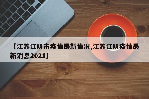 【江苏江阴市疫情最新情况,江苏江阴疫情最新消息2021】
