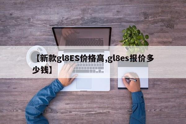 【新款gl8ES价格高,gl8es报价多少钱】