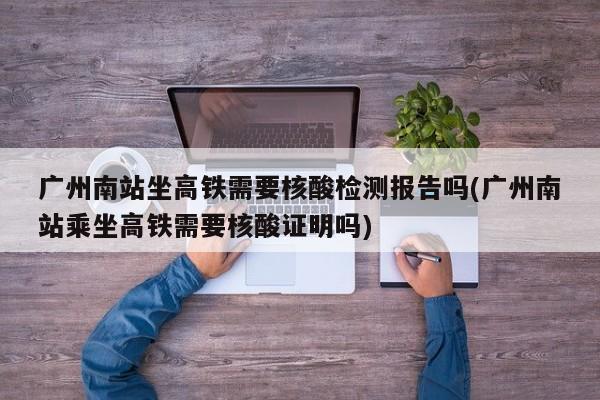 广州南站坐高铁需要核酸检测报告吗(广州南站乘坐高铁需要核酸证明吗)