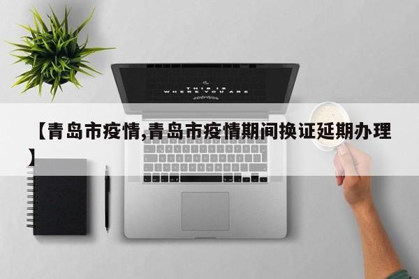 【青岛市疫情,青岛市疫情期间换证延期办理】
