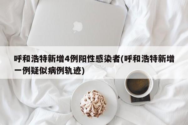 呼和浩特新增4例阳性感染者(呼和浩特新增一例疑似病例轨迹)