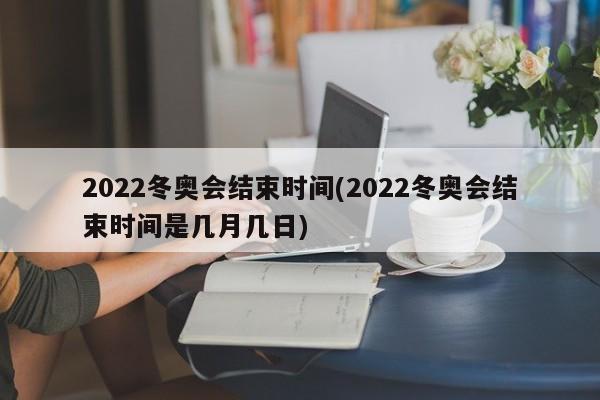 2022冬奥会结束时间(2022冬奥会结束时间是几月几日)