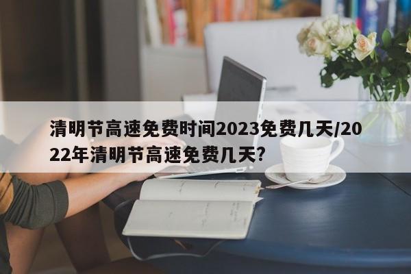 清明节高速免费时间2023免费几天/2022年清明节高速免费几天?