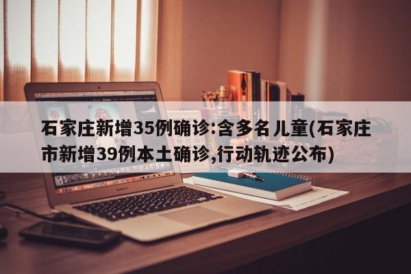 石家庄新增35例确诊:含多名儿童(石家庄市新增39例本土确诊,行动轨迹公布)