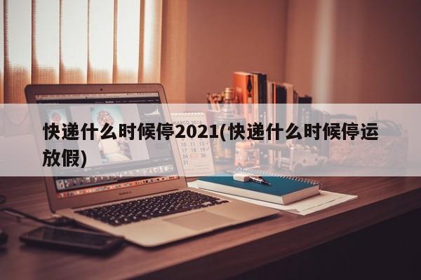 快递什么时候停2021(快递什么时候停运放假)