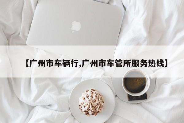【广州市车辆行,广州市车管所服务热线】