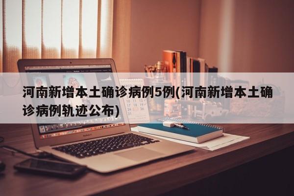 河南新增本土确诊病例5例(河南新增本土确诊病例轨迹公布)