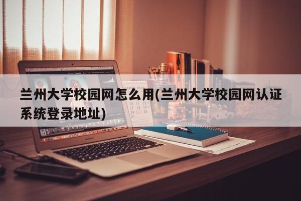 兰州大学校园网怎么用(兰州大学校园网认证系统登录地址)