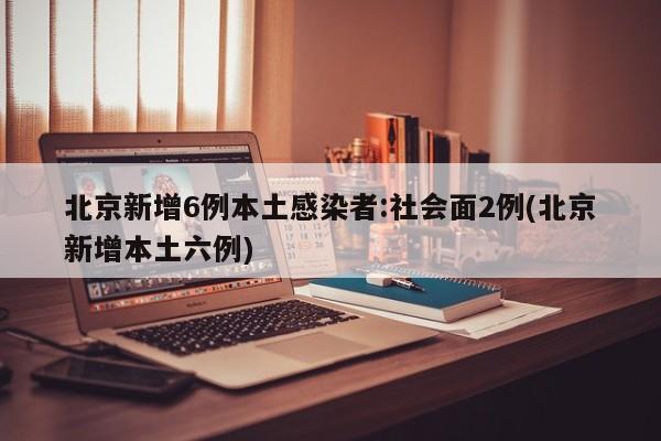 北京新增6例本土感染者:社会面2例(北京新增本土六例)