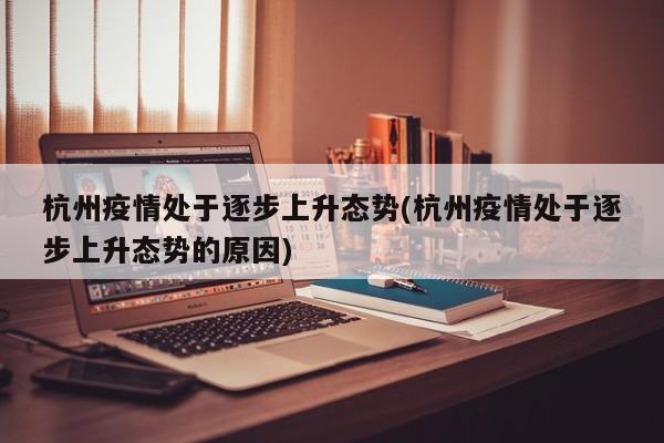 杭州疫情处于逐步上升态势(杭州疫情处于逐步上升态势的原因)