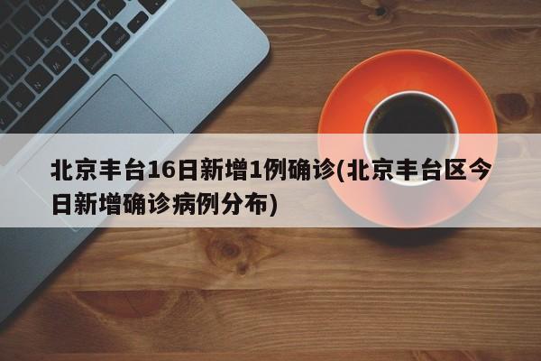 北京丰台16日新增1例确诊(北京丰台区今日新增确诊病例分布)