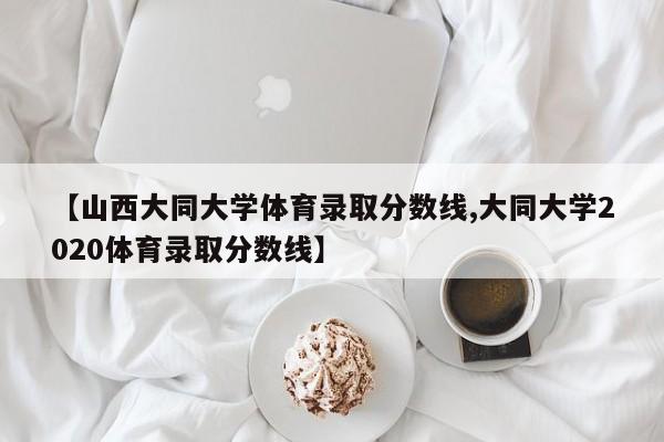 【山西大同大学体育录取分数线,大同大学2020体育录取分数线】