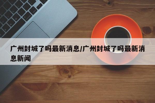 广州封城了吗最新消息/广州封城了吗最新消息新闻