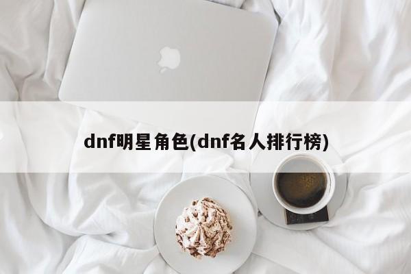 dnf明星角色(dnf名人排行榜)