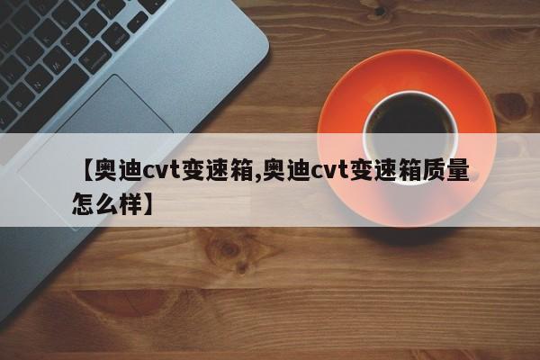 【奥迪cvt变速箱,奥迪cvt变速箱质量怎么样】