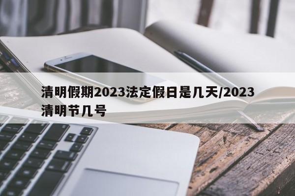 清明假期2023法定假日是几天/2023清明节几号