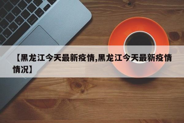 【黑龙江今天最新疫情,黑龙江今天最新疫情情况】