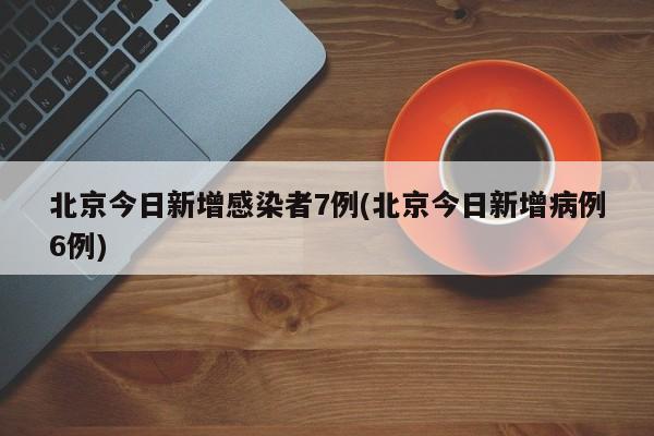 北京今日新增感染者7例(北京今日新增病例6例)