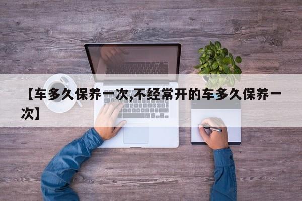 【车多久保养一次,不经常开的车多久保养一次】