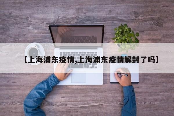 【上海浦东疫情,上海浦东疫情解封了吗】