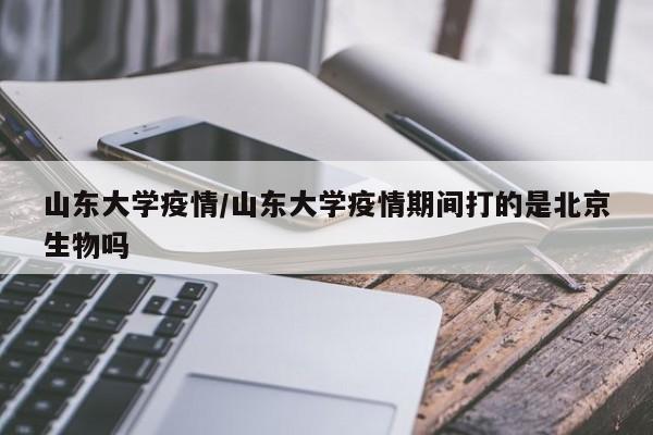 山东大学疫情/山东大学疫情期间打的是北京生物吗