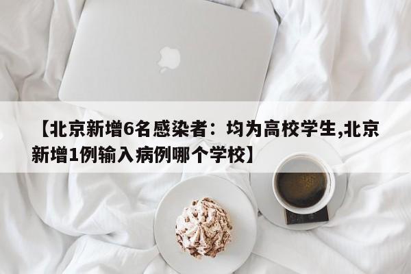 【北京新增6名感染者：均为高校学生,北京新增1例输入病例哪个学校】