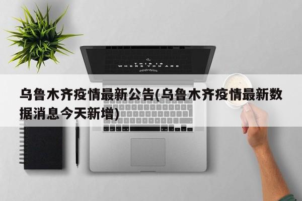 乌鲁木齐疫情最新公告(乌鲁木齐疫情最新数据消息今天新增)