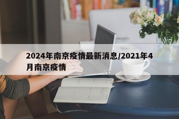 2024年南京疫情最新消息/2021年4月南京疫情