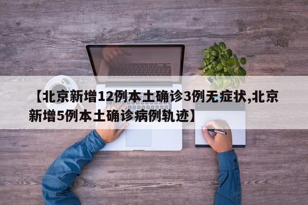 【北京新增12例本土确诊3例无症状,北京新增5例本土确诊病例轨迹】
