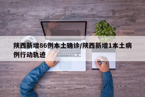 陕西新增86例本土确诊/陕西新增1本土病例行动轨迹