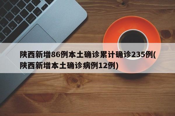 陕西新增86例本土确诊累计确诊235例(陕西新增本土确诊病例12例)