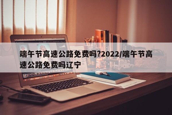 端午节高速公路免费吗?2022/端午节高速公路免费吗辽宁