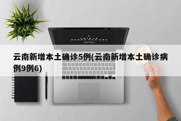 云南新增本土确诊5例(云南新增本土确诊病例9例6)