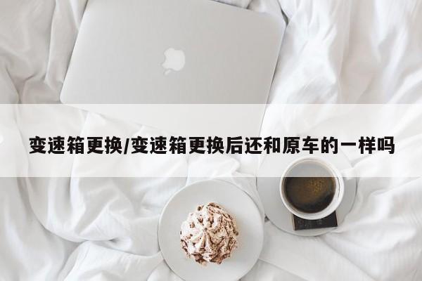 变速箱更换/变速箱更换后还和原车的一样吗
