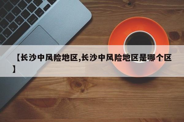 【长沙中风险地区,长沙中风险地区是哪个区】