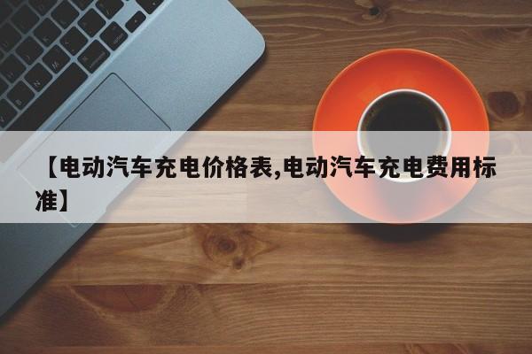 【电动汽车充电价格表,电动汽车充电费用标准】