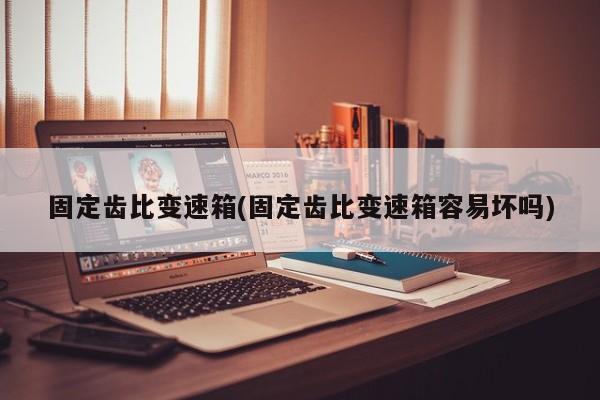 固定齿比变速箱(固定齿比变速箱容易坏吗)