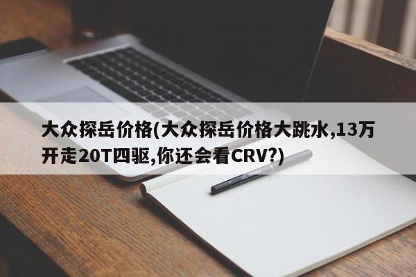大众探岳价格(大众探岳价格大跳水,13万开走20T四驱,你还会看CRV?)