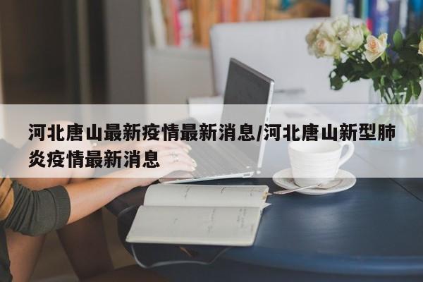 河北唐山最新疫情最新消息/河北唐山新型肺炎疫情最新消息