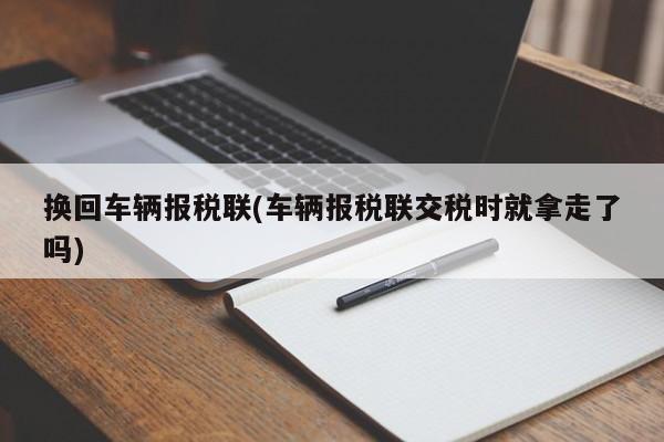 换回车辆报税联(车辆报税联交税时就拿走了吗)
