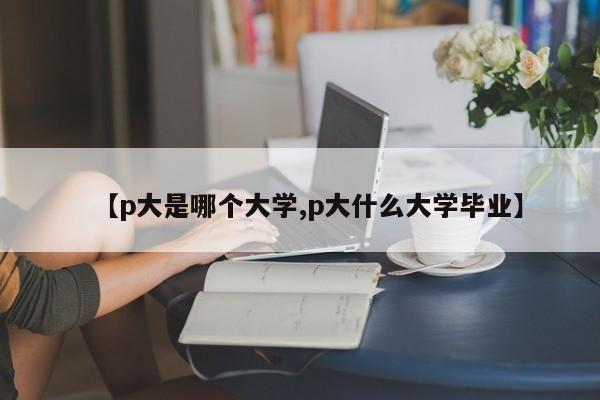【p大是哪个大学,p大什么大学毕业】